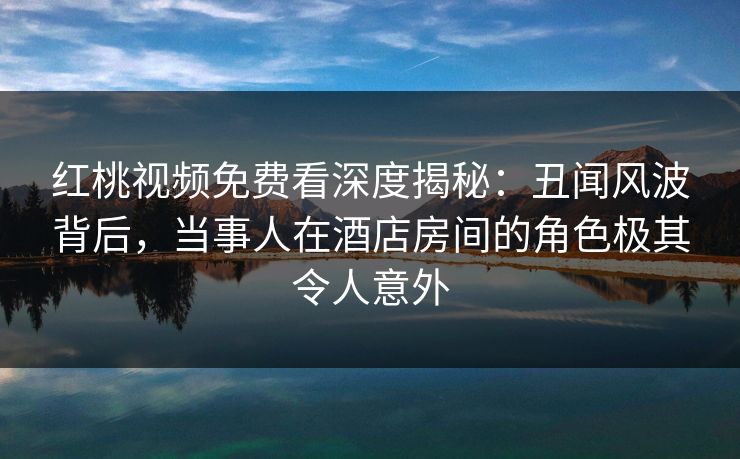 红桃视频免费看深度揭秘：丑闻风波背后，当事人在酒店房间的角色极其令人意外