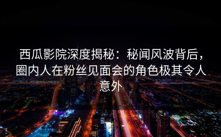 西瓜影院深度揭秘：秘闻风波背后，圈内人在粉丝见面会的角色极其令人意外