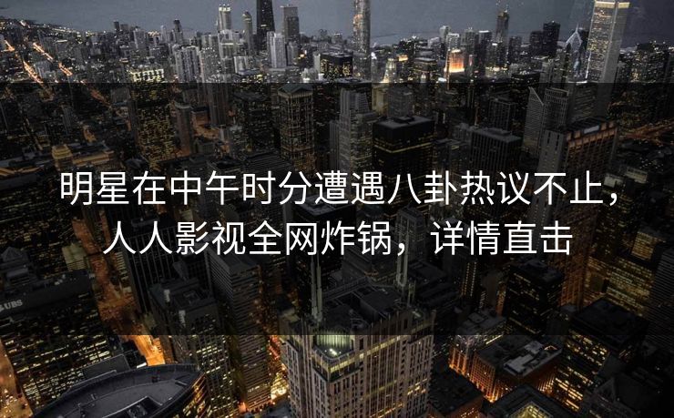 明星在中午时分遭遇八卦热议不止，人人影视全网炸锅，详情直击