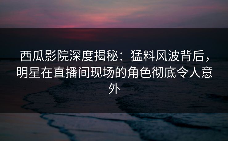 西瓜影院深度揭秘：猛料风波背后，明星在直播间现场的角色彻底令人意外