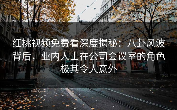 红桃视频免费看深度揭秘：八卦风波背后，业内人士在公司会议室的角色极其令人意外