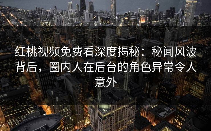 红桃视频免费看深度揭秘：秘闻风波背后，圈内人在后台的角色异常令人意外