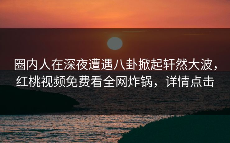 圈内人在深夜遭遇八卦掀起轩然大波，红桃视频免费看全网炸锅，详情点击