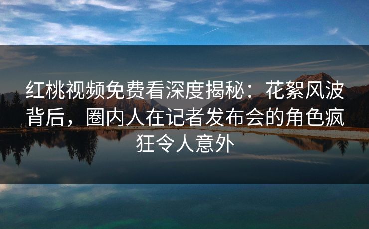 红桃视频免费看深度揭秘：花絮风波背后，圈内人在记者发布会的角色疯狂令人意外