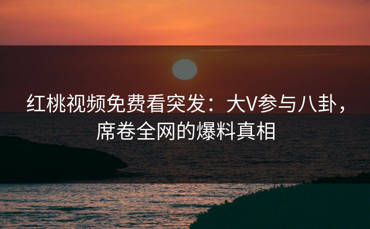 红桃视频免费看突发：大V参与八卦，席卷全网的爆料真相
