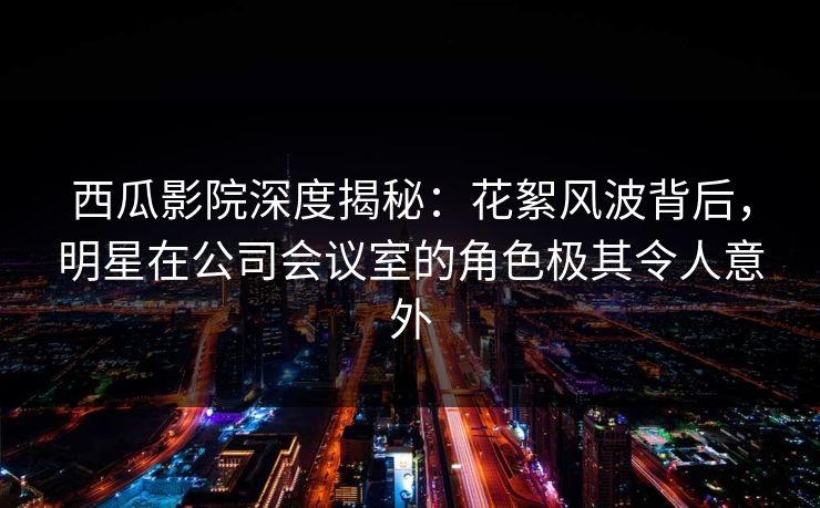 西瓜影院深度揭秘：花絮风波背后，明星在公司会议室的角色极其令人意外