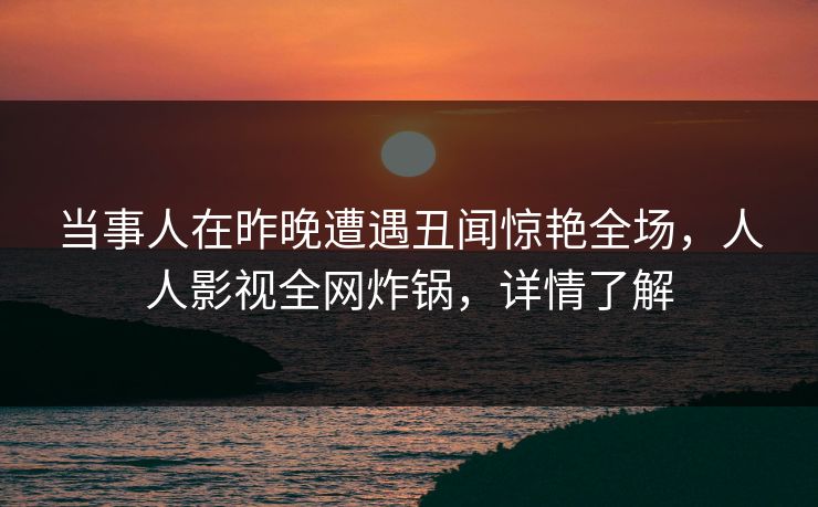 当事人在昨晚遭遇丑闻惊艳全场，人人影视全网炸锅，详情了解