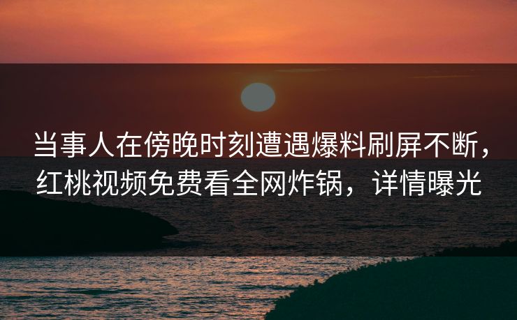 当事人在傍晚时刻遭遇爆料刷屏不断，红桃视频免费看全网炸锅，详情曝光