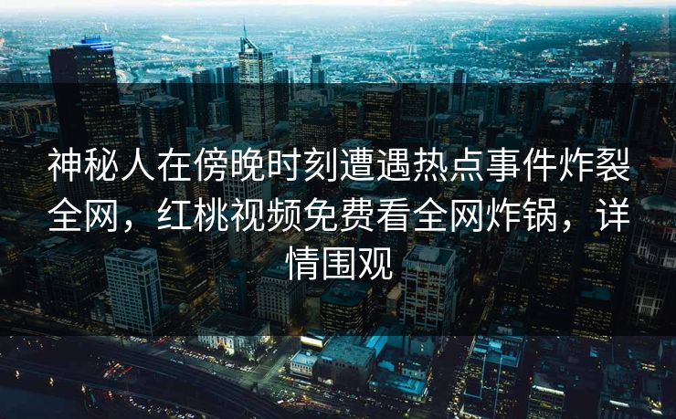 神秘人在傍晚时刻遭遇热点事件炸裂全网，红桃视频免费看全网炸锅，详情围观