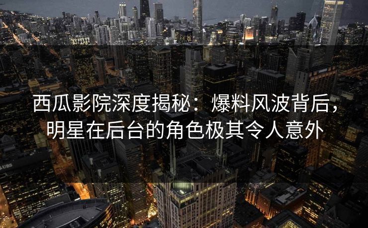西瓜影院深度揭秘：爆料风波背后，明星在后台的角色极其令人意外