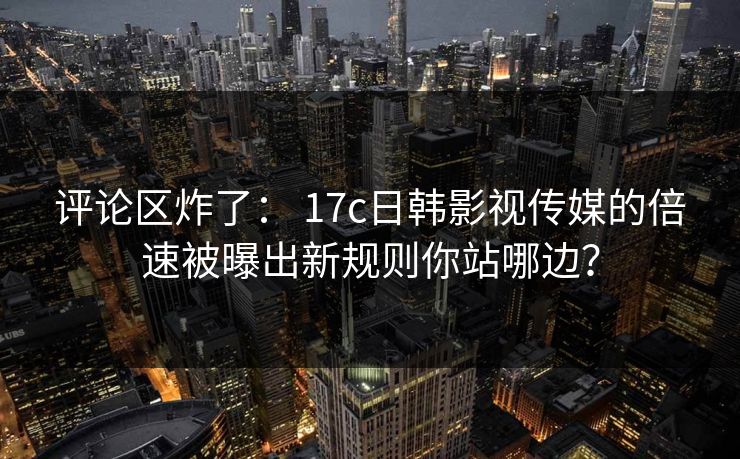 评论区炸了： 17c日韩影视传媒的倍速被曝出新规则你站哪边？